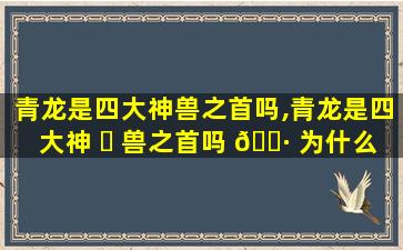 青龙是四大神兽之首吗,青龙是四大神 ☘ 兽之首吗 🕷 为什么
